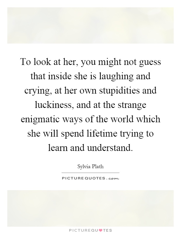To look at her, you might not guess that inside she is laughing and crying, at her own stupidities and luckiness, and at the strange enigmatic ways of the world which she will spend lifetime trying to learn and understand Picture Quote #1