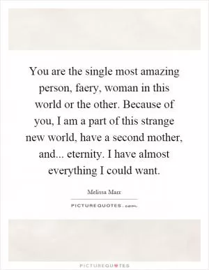 You are the single most amazing person, faery, woman in this world or the other. Because of you, I am a part of this strange new world, have a second mother, and... eternity. I have almost everything I could want Picture Quote #1