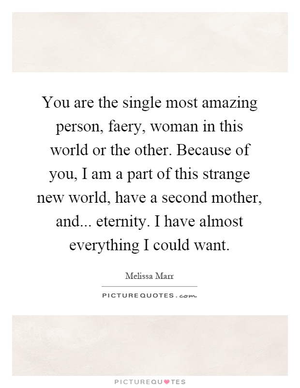 You are the single most amazing person, faery, woman in this world or the other. Because of you, I am a part of this strange new world, have a second mother, and... eternity. I have almost everything I could want Picture Quote #1