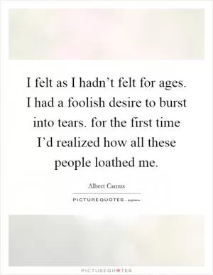 I felt as I hadn’t felt for ages. I had a foolish desire to burst into tears. for the first time I’d realized how all these people loathed me Picture Quote #1