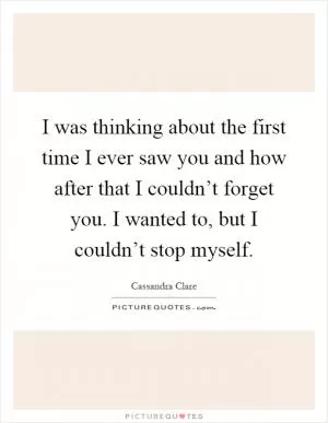 I was thinking about the first time I ever saw you and how after that I couldn’t forget you. I wanted to, but I couldn’t stop myself Picture Quote #1