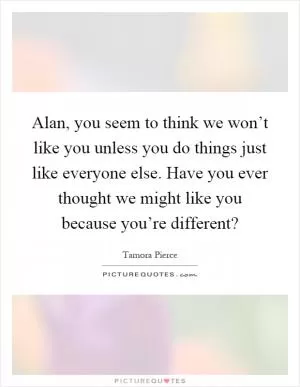 Alan, you seem to think we won’t like you unless you do things just like everyone else. Have you ever thought we might like you because you’re different? Picture Quote #1
