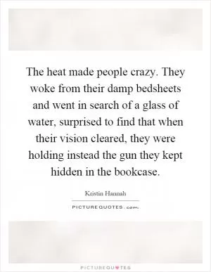 The heat made people crazy. They woke from their damp bedsheets and went in search of a glass of water, surprised to find that when their vision cleared, they were holding instead the gun they kept hidden in the bookcase Picture Quote #1