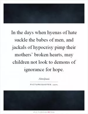 In the days when hyenas of hate suckle the babes of men, and jackals of hypocrisy pimp their mothers’ broken hearts, may children not look to demons of ignorance for hope Picture Quote #1