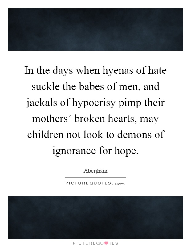 In the days when hyenas of hate suckle the babes of men, and jackals of hypocrisy pimp their mothers' broken hearts, may children not look to demons of ignorance for hope Picture Quote #1
