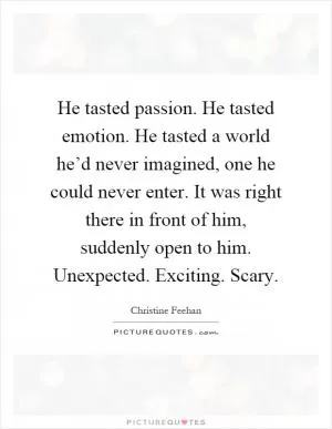He tasted passion. He tasted emotion. He tasted a world he’d never imagined, one he could never enter. It was right there in front of him, suddenly open to him. Unexpected. Exciting. Scary Picture Quote #1