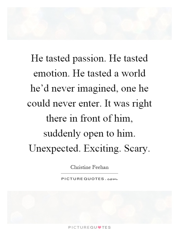 He tasted passion. He tasted emotion. He tasted a world he'd never imagined, one he could never enter. It was right there in front of him, suddenly open to him. Unexpected. Exciting. Scary Picture Quote #1