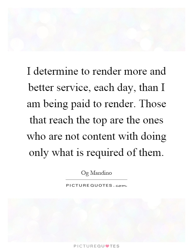 I determine to render more and better service, each day, than I am being paid to render. Those that reach the top are the ones who are not content with doing only what is required of them Picture Quote #1