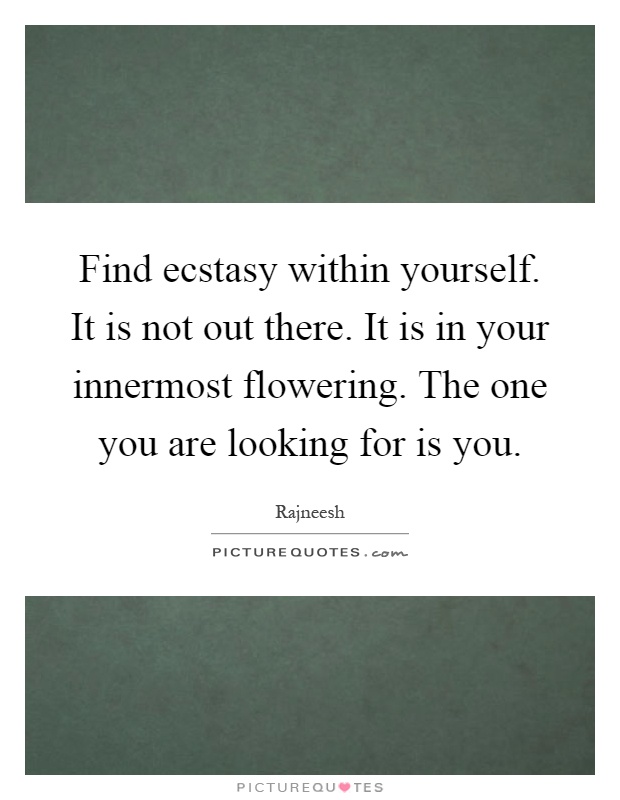 Find ecstasy within yourself. It is not out there. It is in your innermost flowering. The one you are looking for is you Picture Quote #1