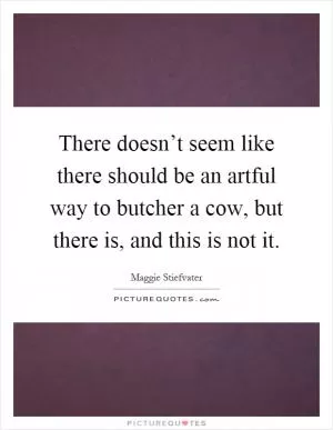 There doesn’t seem like there should be an artful way to butcher a cow, but there is, and this is not it Picture Quote #1