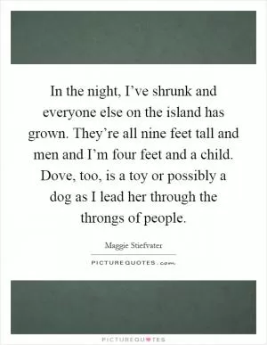 In the night, I’ve shrunk and everyone else on the island has grown. They’re all nine feet tall and men and I’m four feet and a child. Dove, too, is a toy or possibly a dog as I lead her through the throngs of people Picture Quote #1