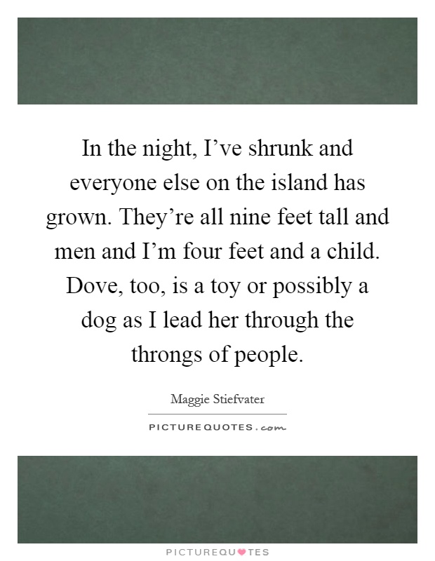 In the night, I've shrunk and everyone else on the island has grown. They're all nine feet tall and men and I'm four feet and a child. Dove, too, is a toy or possibly a dog as I lead her through the throngs of people Picture Quote #1