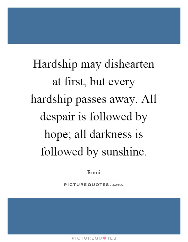 Hardship may dishearten at first, but every hardship passes away. All despair is followed by hope; all darkness is followed by sunshine Picture Quote #1