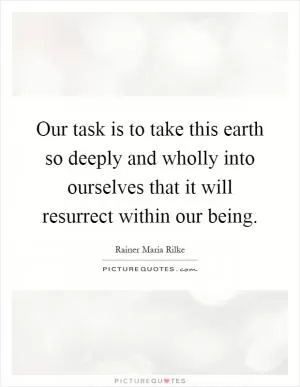 Our task is to take this earth so deeply and wholly into ourselves that it will resurrect within our being Picture Quote #1