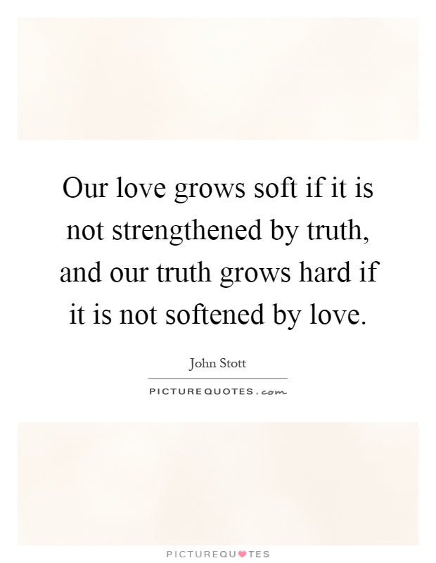 Our love grows soft if it is not strengthened by truth, and our truth grows hard if it is not softened by love Picture Quote #1