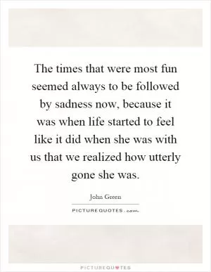 The times that were most fun seemed always to be followed by sadness now, because it was when life started to feel like it did when she was with us that we realized how utterly gone she was Picture Quote #1