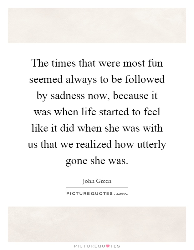 The times that were most fun seemed always to be followed by sadness now, because it was when life started to feel like it did when she was with us that we realized how utterly gone she was Picture Quote #1