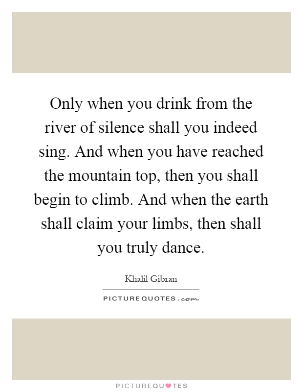 Only when you drink from the river of silence shall you indeed sing. And when you have reached the mountain top, then you shall begin to climb. And when the earth shall claim your limbs, then shall you truly dance Picture Quote #1