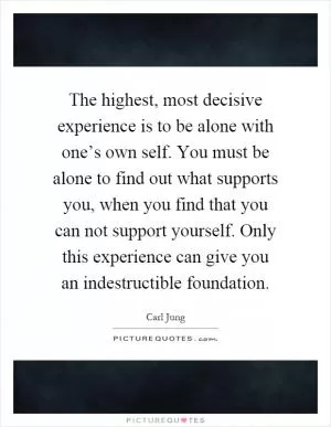 The highest, most decisive experience is to be alone with one’s own self. You must be alone to find out what supports you, when you find that you can not support yourself. Only this experience can give you an indestructible foundation Picture Quote #1