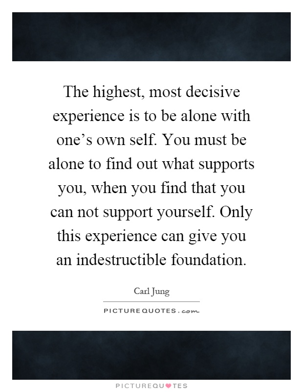 The highest, most decisive experience is to be alone with one's own self. You must be alone to find out what supports you, when you find that you can not support yourself. Only this experience can give you an indestructible foundation Picture Quote #1