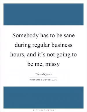 Somebody has to be sane during regular business hours, and it’s not going to be me, missy Picture Quote #1