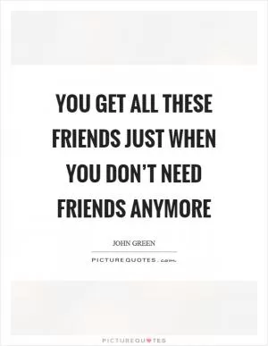 You get all these friends just when you don’t need friends anymore Picture Quote #1