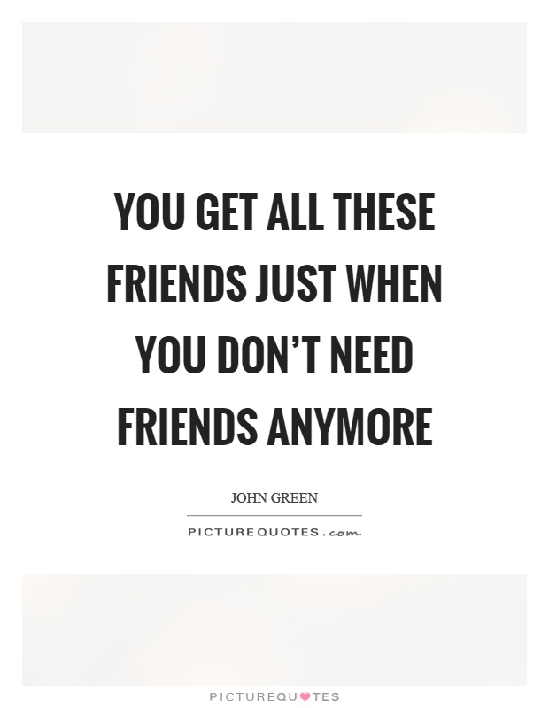You get all these friends just when you don't need friends anymore Picture Quote #1