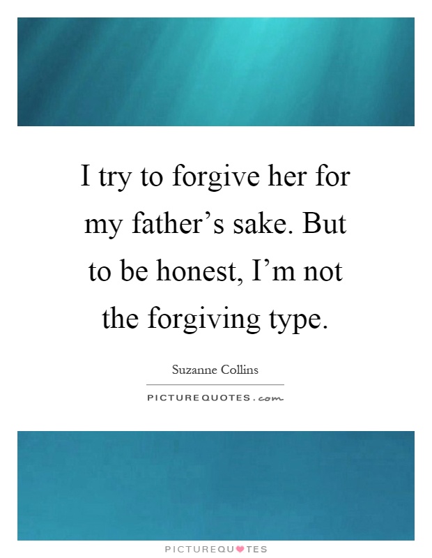 I try to forgive her for my father's sake. But to be honest, I'm not the forgiving type Picture Quote #1
