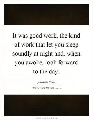 It was good work, the kind of work that let you sleep soundly at night and, when you awoke, look forward to the day Picture Quote #1