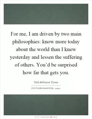 For me, I am driven by two main philosophies: know more today about the world than I knew yesterday and lessen the suffering of others. You’d be surprised how far that gets you Picture Quote #1