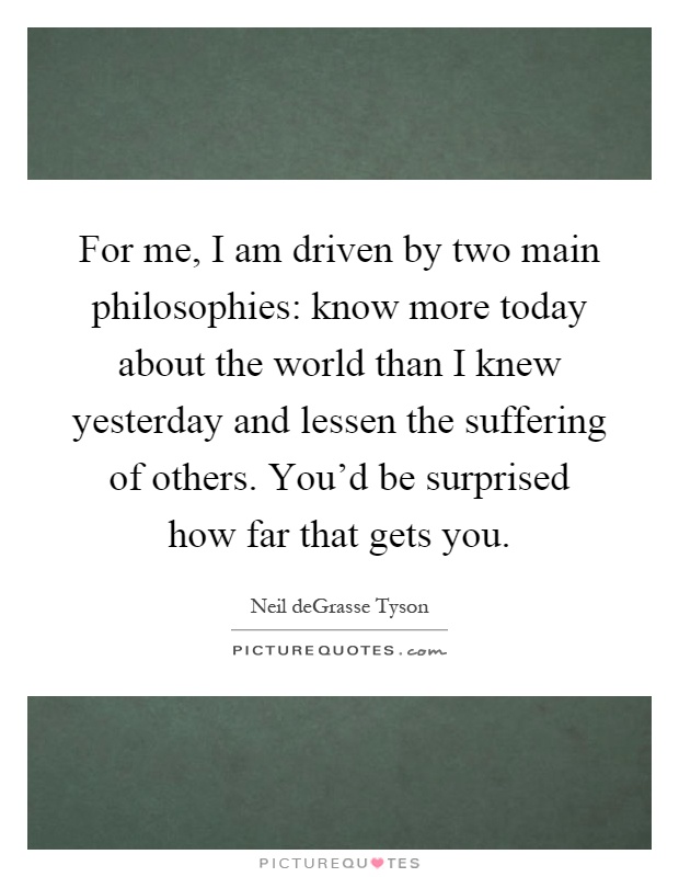For me, I am driven by two main philosophies: know more today about the world than I knew yesterday and lessen the suffering of others. You'd be surprised how far that gets you Picture Quote #1
