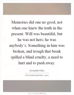 Memories did one no good, not when one knew the truth in the present. Will was beautiful, but he was not hers; he was anybody’s. Something in him was broken, and trough that break spilled a blind cruelty, a need to hurt and to push away Picture Quote #1