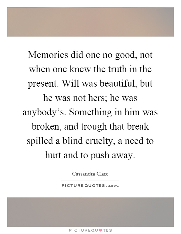 Memories did one no good, not when one knew the truth in the present. Will was beautiful, but he was not hers; he was anybody's. Something in him was broken, and trough that break spilled a blind cruelty, a need to hurt and to push away Picture Quote #1