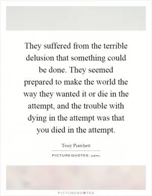 They suffered from the terrible delusion that something could be done. They seemed prepared to make the world the way they wanted it or die in the attempt, and the trouble with dying in the attempt was that you died in the attempt Picture Quote #1
