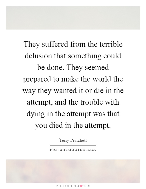 They suffered from the terrible delusion that something could be done. They seemed prepared to make the world the way they wanted it or die in the attempt, and the trouble with dying in the attempt was that you died in the attempt Picture Quote #1