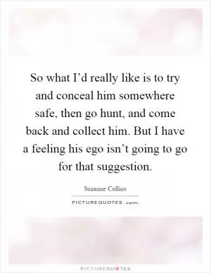 So what I’d really like is to try and conceal him somewhere safe, then go hunt, and come back and collect him. But I have a feeling his ego isn’t going to go for that suggestion Picture Quote #1