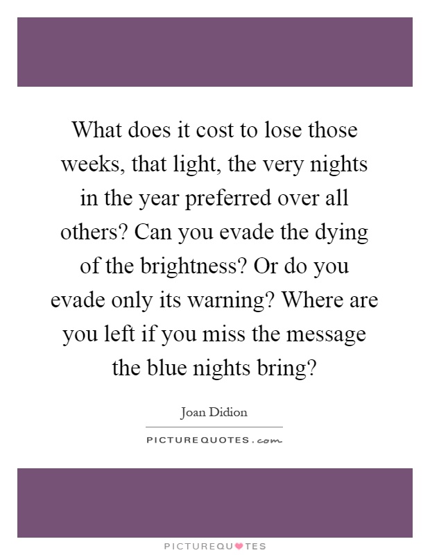 What does it cost to lose those weeks, that light, the very nights in the year preferred over all others? Can you evade the dying of the brightness? Or do you evade only its warning? Where are you left if you miss the message the blue nights bring? Picture Quote #1