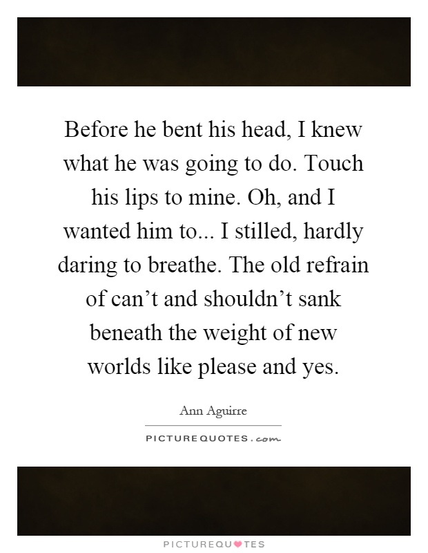 Before he bent his head, I knew what he was going to do. Touch his lips to mine. Oh, and I wanted him to... I stilled, hardly daring to breathe. The old refrain of can't and shouldn't sank beneath the weight of new worlds like please and yes Picture Quote #1