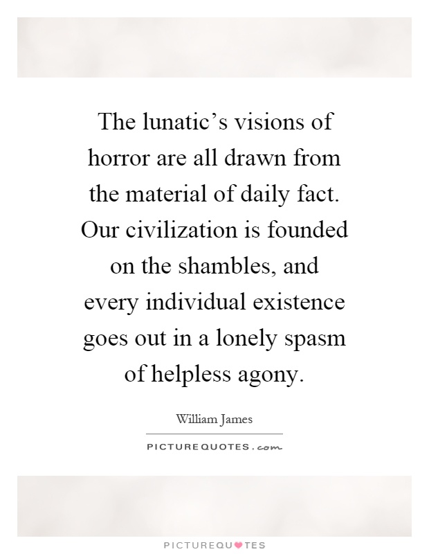 The lunatic's visions of horror are all drawn from the material of daily fact. Our civilization is founded on the shambles, and every individual existence goes out in a lonely spasm of helpless agony Picture Quote #1