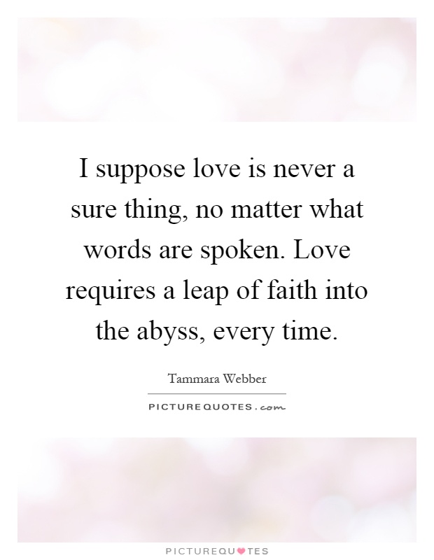 I suppose love is never a sure thing, no matter what words are spoken. Love requires a leap of faith into the abyss, every time Picture Quote #1