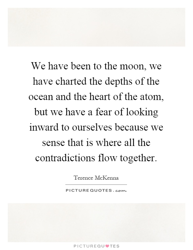 We have been to the moon, we have charted the depths of the ocean and the heart of the atom, but we have a fear of looking inward to ourselves because we sense that is where all the contradictions flow together Picture Quote #1