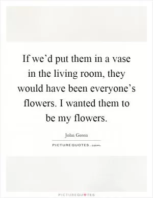 If we’d put them in a vase in the living room, they would have been everyone’s flowers. I wanted them to be my flowers Picture Quote #1