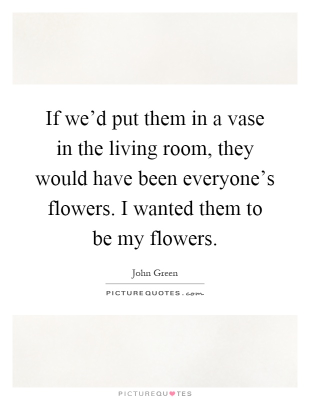 If we'd put them in a vase in the living room, they would have been everyone's flowers. I wanted them to be my flowers Picture Quote #1