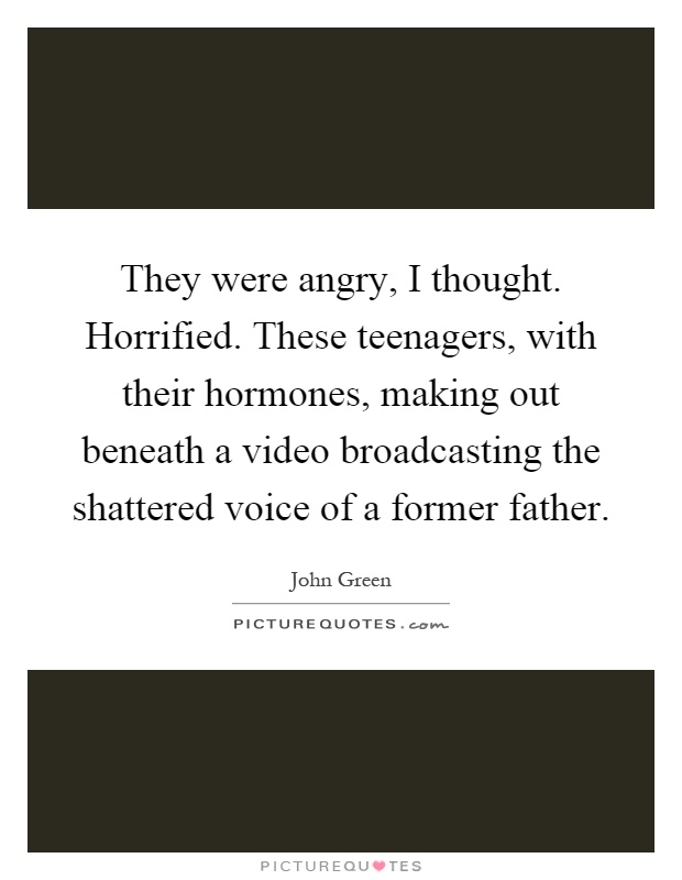 They were angry, I thought. Horrified. These teenagers, with their hormones, making out beneath a video broadcasting the shattered voice of a former father Picture Quote #1