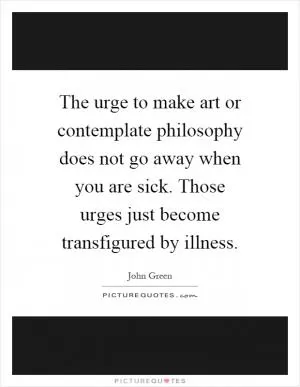The urge to make art or contemplate philosophy does not go away when you are sick. Those urges just become transfigured by illness Picture Quote #1