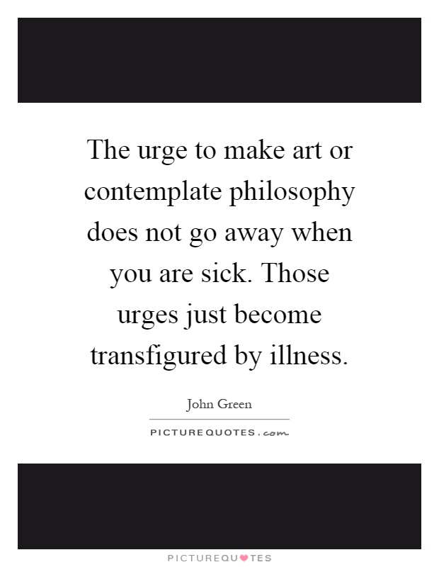 The urge to make art or contemplate philosophy does not go away when you are sick. Those urges just become transfigured by illness Picture Quote #1