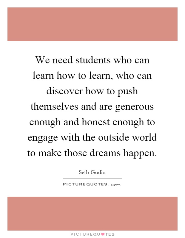 We need students who can learn how to learn, who can discover how to push themselves and are generous enough and honest enough to engage with the outside world to make those dreams happen Picture Quote #1