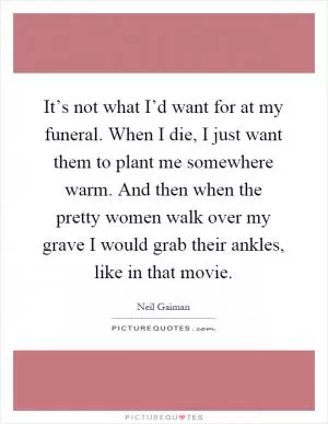 It’s not what I’d want for at my funeral. When I die, I just want them to plant me somewhere warm. And then when the pretty women walk over my grave I would grab their ankles, like in that movie Picture Quote #1