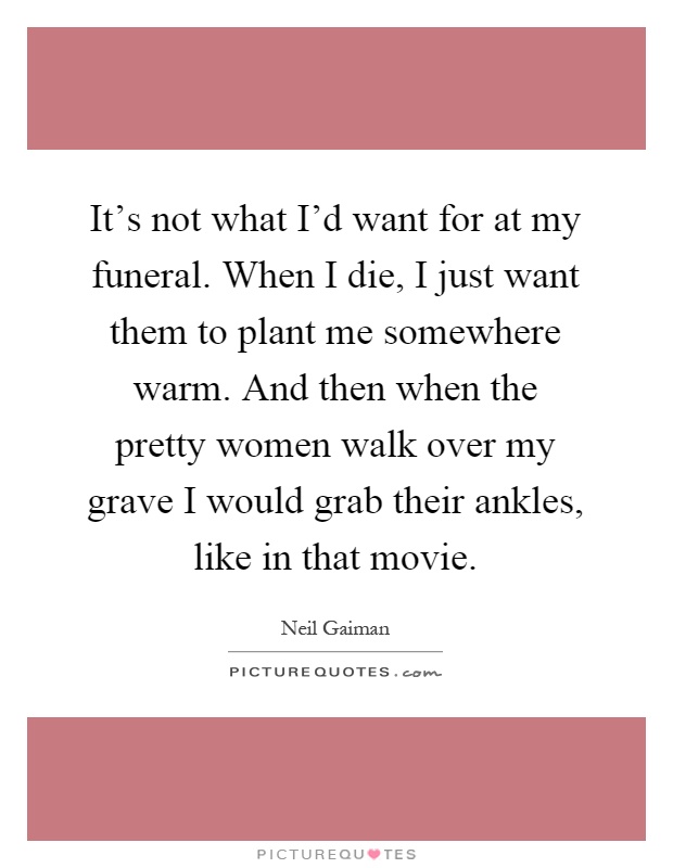 It's not what I'd want for at my funeral. When I die, I just want them to plant me somewhere warm. And then when the pretty women walk over my grave I would grab their ankles, like in that movie Picture Quote #1