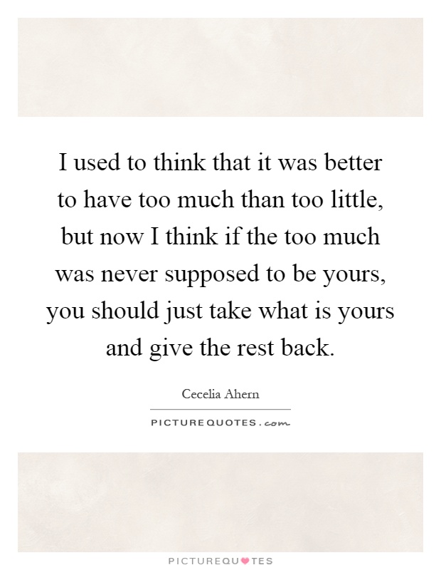 I used to think that it was better to have too much than too little, but now I think if the too much was never supposed to be yours, you should just take what is yours and give the rest back Picture Quote #1